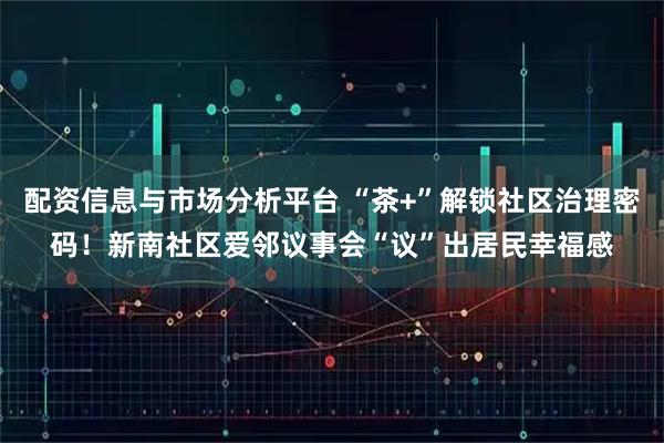 配资信息与市场分析平台 “茶+”解锁社区治理密码！新南社区爱邻议事会“议”出居民幸福感