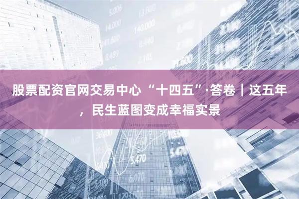 股票配资官网交易中心 “十四五”·答卷｜这五年，民生蓝图变成幸福实景