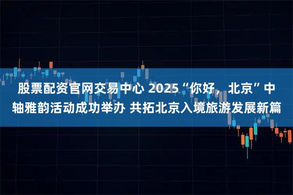 股票配资官网交易中心 2025“你好，北京”中轴雅韵活动成功举办 共拓北京入境旅游发展新篇