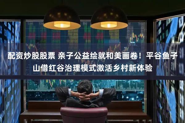 配资炒股股票 亲子公益绘就和美画卷！平谷鱼子山借红谷治理模式激活乡村新体验