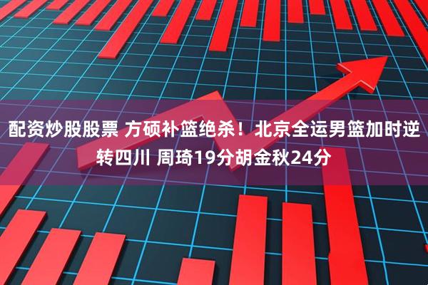配资炒股股票 方硕补篮绝杀！北京全运男篮加时逆转四川 周琦19分胡金秋24分