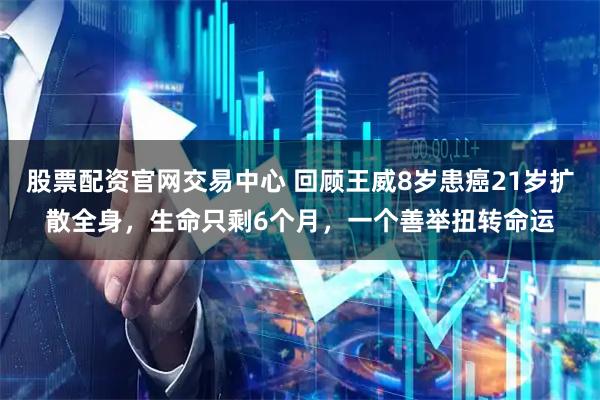 股票配资官网交易中心 回顾王威8岁患癌21岁扩散全身，生命只剩6个月，一个善举扭转命运