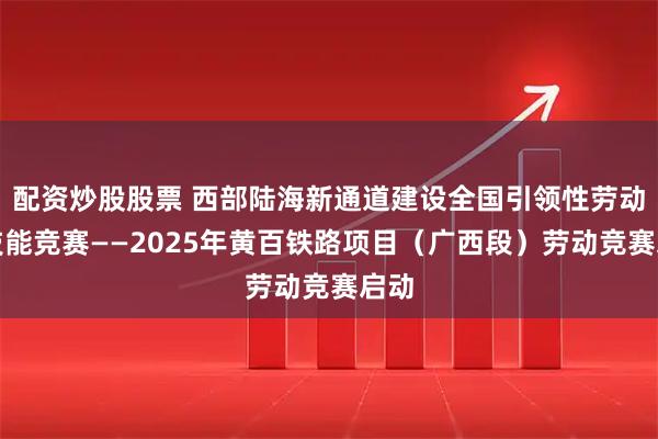 配资炒股股票 西部陆海新通道建设全国引领性劳动和技能竞赛——2025年黄百铁路项目（广西段）劳动竞赛启动