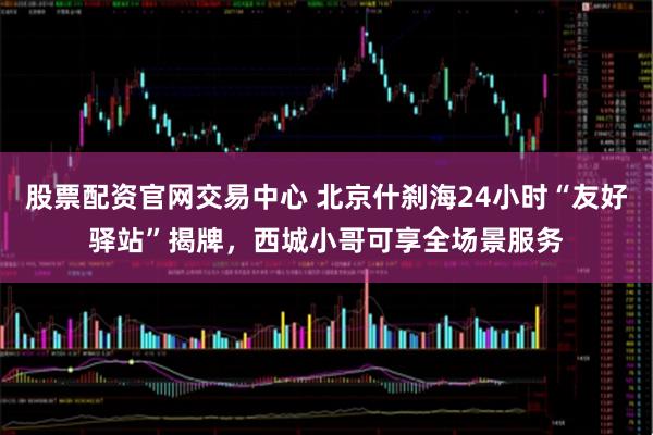 股票配资官网交易中心 北京什刹海24小时“友好驿站”揭牌，西城小哥可享全场景服务