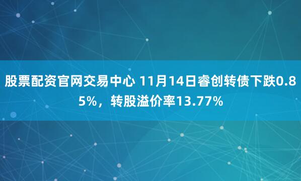 股票配资官网交易中心 11月14日睿创转债下跌0.85%，转股溢价率13.77%