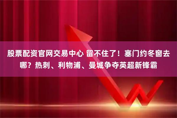 股票配资官网交易中心 留不住了！塞门约冬窗去哪？热刺、利物浦、曼城争夺英超新锋霸