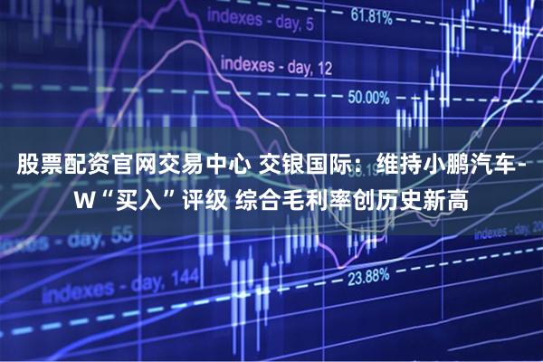 股票配资官网交易中心 交银国际：维持小鹏汽车-W“买入”评级 综合毛利率创历史新高