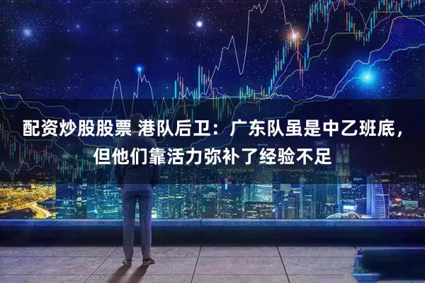 配资炒股股票 港队后卫：广东队虽是中乙班底，但他们靠活力弥补了经验不足