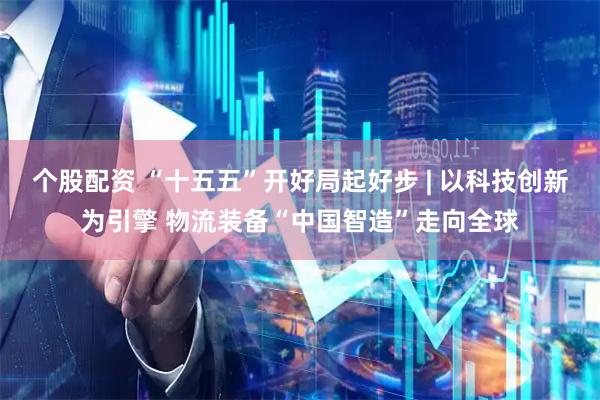个股配资 “十五五”开好局起好步 | 以科技创新为引擎 物流装备“中国智造”走向全球