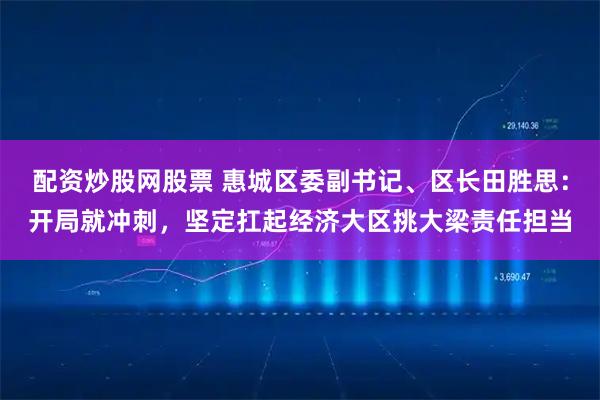 配资炒股网股票 惠城区委副书记、区长田胜思:开局就冲刺,坚定扛起经济大区挑大梁责任担当
