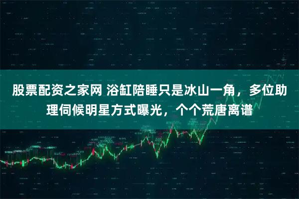 股票配资之家网 浴缸陪睡只是冰山一角,多位助理伺候明星方式曝光,个个荒唐离谱