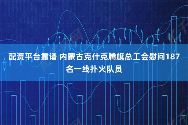 配资平台靠谱 内蒙古克什克腾旗总工会慰问187名一线扑火队员