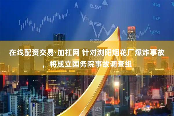 在线配资交易·加杠网 针对浏阳烟花厂爆炸事故，将成立国务院事故调查组