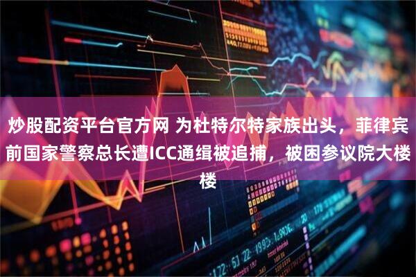炒股配资平台官方网 为杜特尔特家族出头，菲律宾前国家警察总长遭ICC通缉被追捕，被困参议院大楼