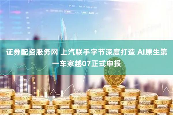 证券配资服务网 上汽联手字节深度打造 AI原生第一车家越07正式申报