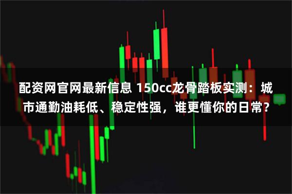 配资网官网最新信息 150cc龙骨踏板实测：城市通勤油耗低、稳定性强，谁更懂你的日常？