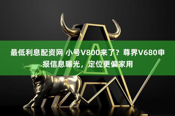 最低利息配资网 小号V800来了？尊界V680申报信息曝光，定位更偏家用